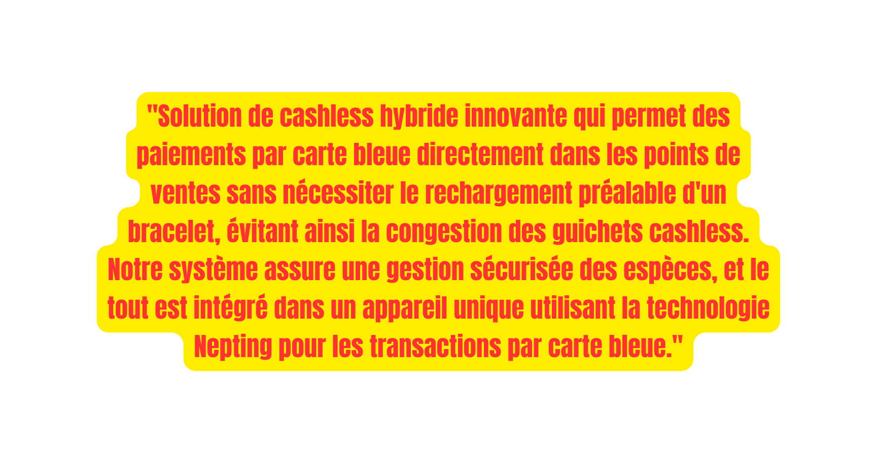 Solution de cashless hybride innovante qui permet des paiements par carte bleue directement dans les points de ventes sans nécessiter le rechargement préalable d un bracelet évitant ainsi la congestion des guichets cashless Notre système assure une gestion sécurisée des espèces et le tout est intégré dans un appareil unique utilisant la technologie Nepting pour les transactions par carte bleue